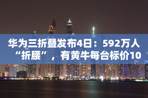 华为三折叠发布4日：592万人“折腰”，有黄牛每台标价1000万