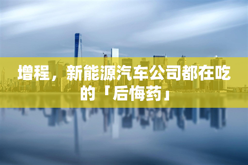 增程，新能源汽车公司都在吃的「后悔药」