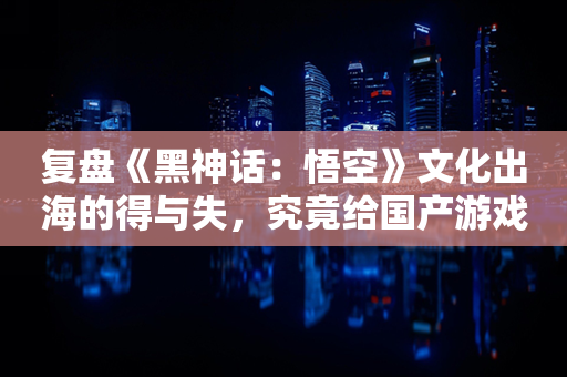 复盘《黑神话：悟空》文化出海的得与失，究竟给国产游戏怎样的启示