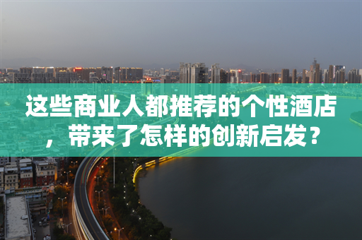 这些商业人都推荐的个性酒店，带来了怎样的创新启发？