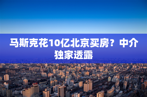 马斯克花10亿北京买房？中介独家透露