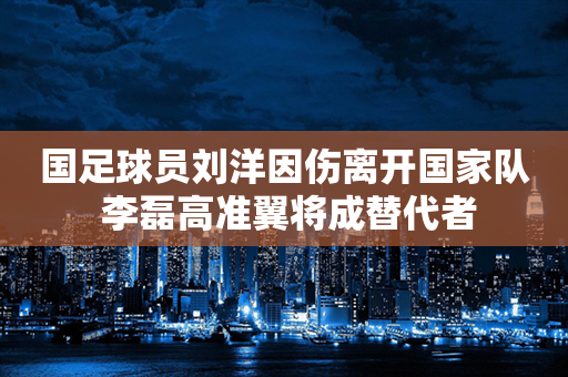 国足球员刘洋因伤离开国家队 李磊高准翼将成替代者