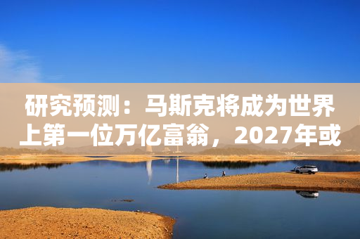 研究预测：马斯克将成为世界上第一位万亿富翁，2027年或成现实