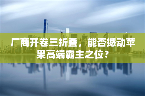 厂商开卷三折叠，能否撼动苹果高端霸主之位？