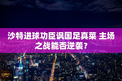 沙特进球功臣讽国足真菜 主场之战能否逆袭？