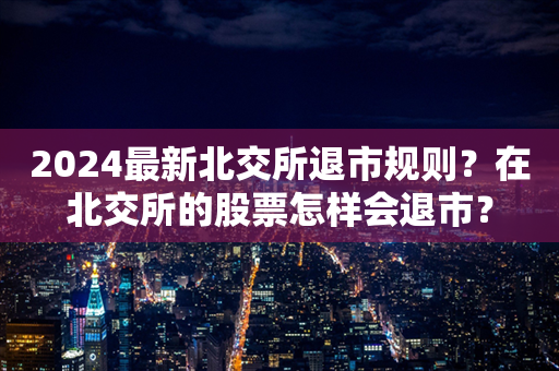 2024最新北交所退市规则？在北交所的股票怎样会退市？