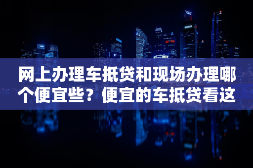 网上办理车抵贷和现场办理哪个便宜些？便宜的车抵贷看这里