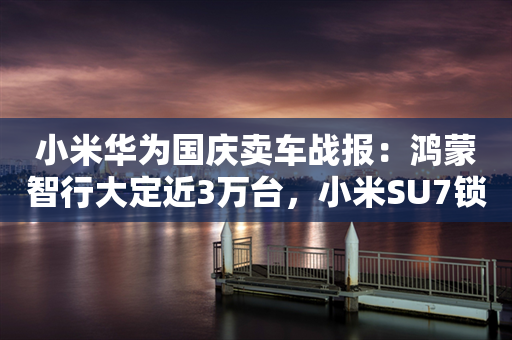 小米华为国庆卖车战报：鸿蒙智行大定近3万台，小米SU7锁单超6000台