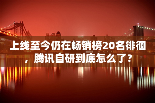 上线至今仍在畅销榜20名徘徊，腾讯自研到底怎么了？