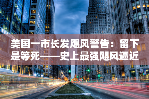 美国一市长发飓风警告：留下是等死——史上最强飓风逼近佛州