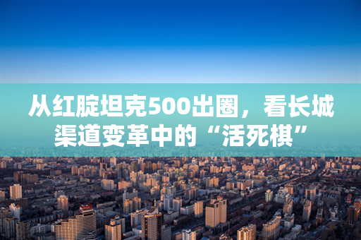 从红腚坦克500出圈，看长城渠道变革中的“活死棋”