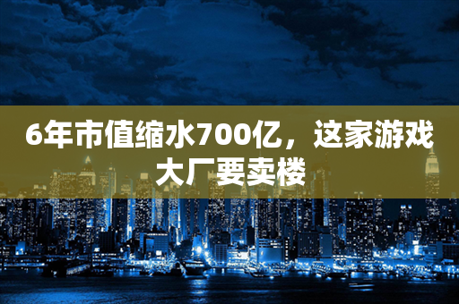 6年市值缩水700亿，这家游戏大厂要卖楼