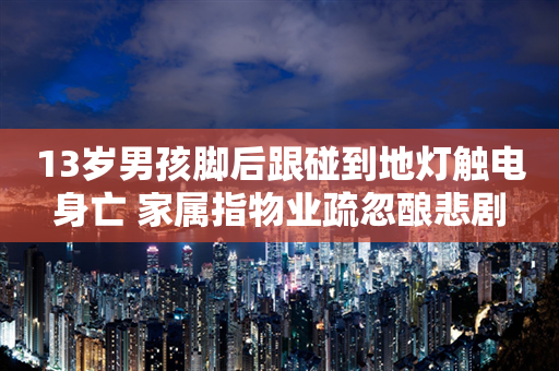 13岁男孩脚后跟碰到地灯触电身亡 家属指物业疏忽酿悲剧