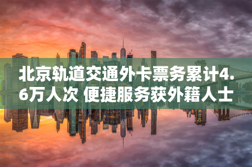 北京轨道交通外卡票务累计4.6万人次 便捷服务获外籍人士青睐