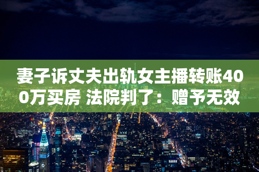 妻子诉丈夫出轨女主播转账400万买房 法院判了：赠予无效 全额返还