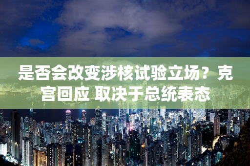 是否会改变涉核试验立场？克宫回应 取决于总统表态