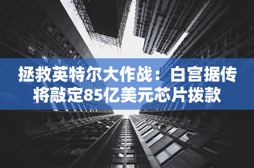 拯救英特尔大作战：白宫据传将敲定85亿美元芯片拨款