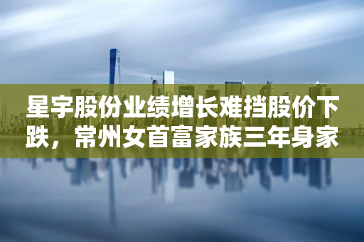 星宇股份业绩增长难挡股价下跌，常州女首富家族三年身家蒸发近130亿元