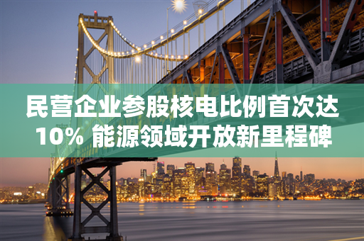 民营企业参股核电比例首次达10% 能源领域开放新里程碑