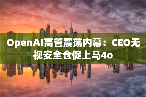 OpenAI高管震荡内幕：CEO无视安全仓促上马4o