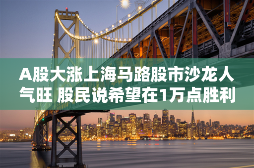 A股大涨上海马路股市沙龙人气旺 股民说希望在1万点胜利大会师！