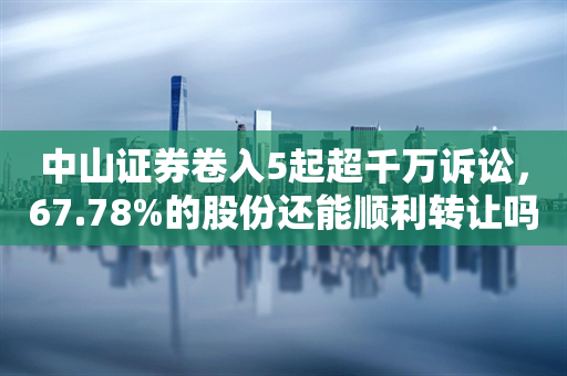 中山证券卷入5起超千万诉讼，67.78%的股份还能顺利转让吗？