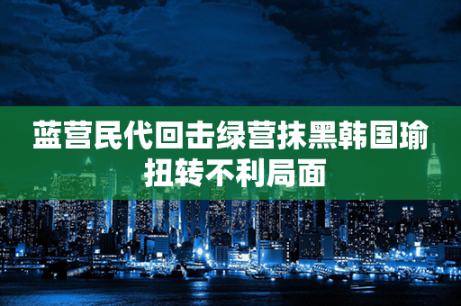 蓝营民代回击绿营抹黑韩国瑜 扭转不利局面