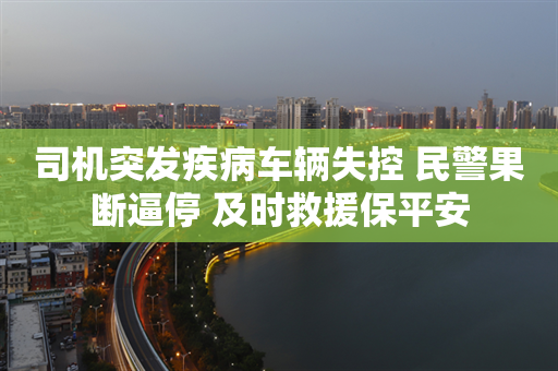 司机突发疾病车辆失控 民警果断逼停 及时救援保平安