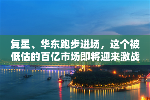 复星、华东跑步进场，这个被低估的百亿市场即将迎来激战？