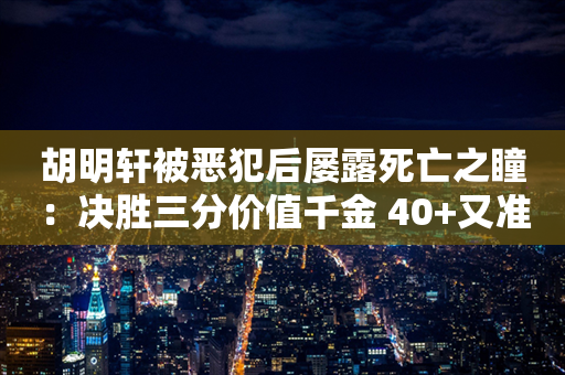 胡明轩被恶犯后屡露死亡之瞳：决胜三分价值千金 40+又准三双硬扛