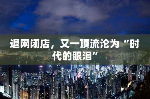 退网闭店，又一顶流沦为“时代的眼泪”