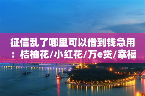 征信乱了哪里可以借到钱急用：桔柚花/小红花/万e贷/幸福花/水滴融