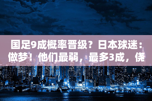 国足9成概率晋级？日本球迷：做梦！他们最弱，最多3成，侥幸晋级也会全败！