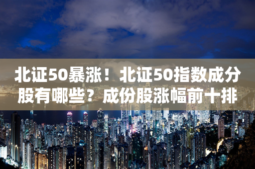 北证50暴涨！北证50指数成分股有哪些？成份股涨幅前十排行榜？