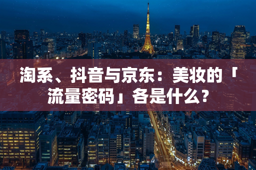 淘系、抖音与京东：美妆的「流量密码」各是什么？