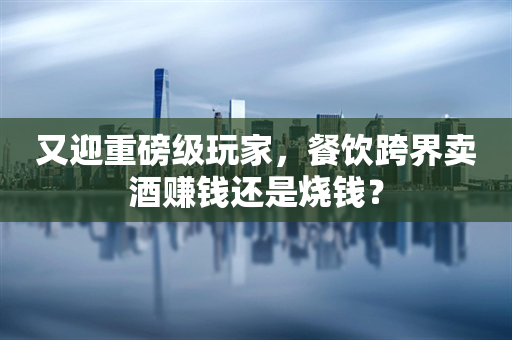 又迎重磅级玩家，餐饮跨界卖酒赚钱还是烧钱？