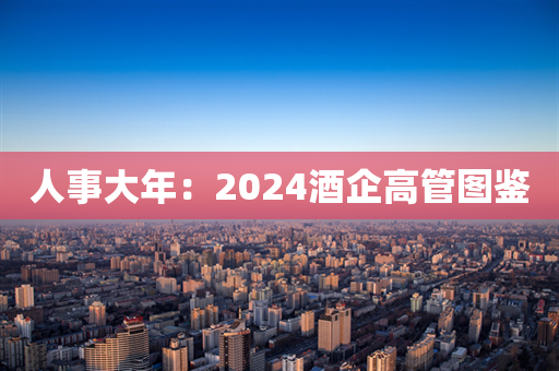 人事大年：2024酒企高管图鉴