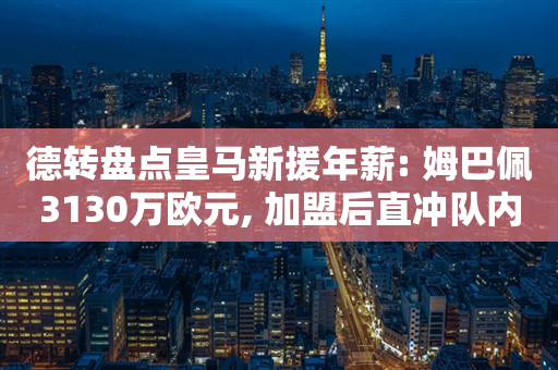 德转盘点皇马新援年薪: 姆巴佩3130万欧元, 加盟后直冲队内头名