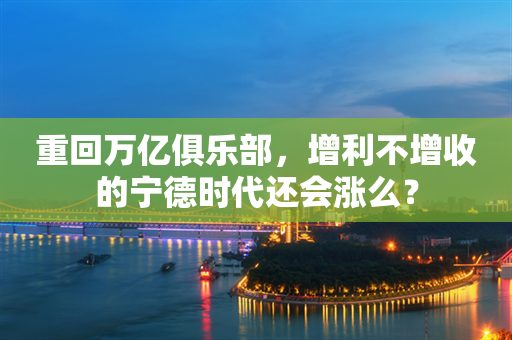 重回万亿俱乐部，增利不增收的宁德时代还会涨么？