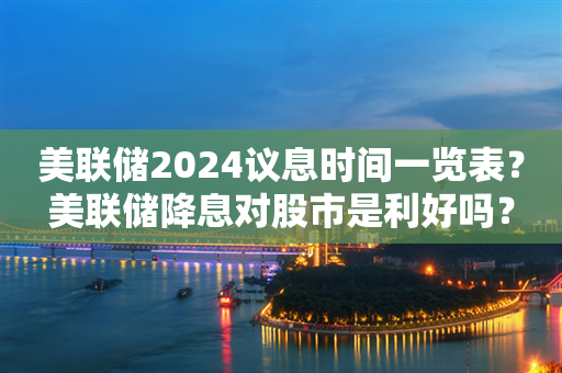 美联储2024议息时间一览表？美联储降息对股市是利好吗？