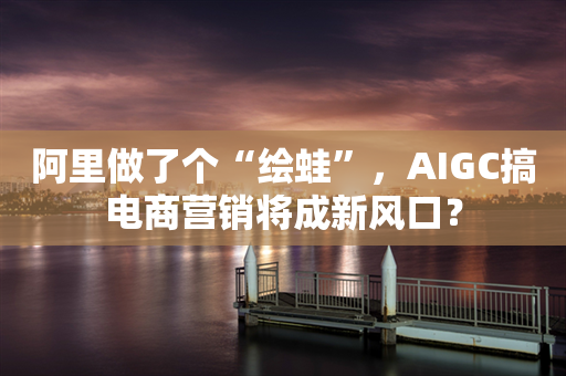 阿里做了个“绘蛙”，AIGC搞电商营销将成新风口？