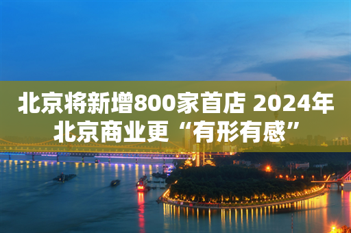 北京将新增800家首店 2024年北京商业更“有形有感”