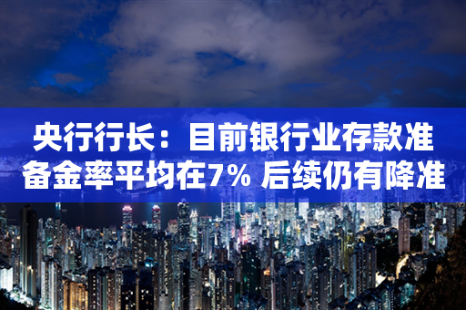 央行行长：目前银行业存款准备金率平均在7% 后续仍有降准空间