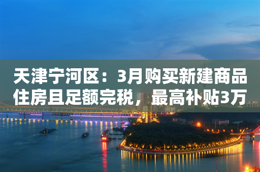 天津宁河区：3月购买新建商品住房且足额完税，最高补贴3万元