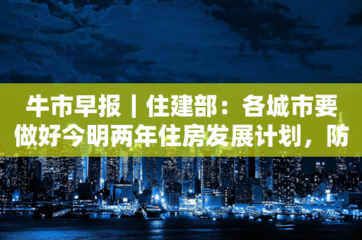 牛市早报｜住建部：各城市要做好今明两年住房发展计划，防止市场大起大落