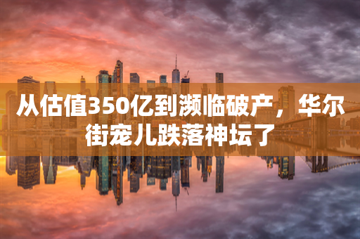 从估值350亿到濒临破产，华尔街宠儿跌落神坛了