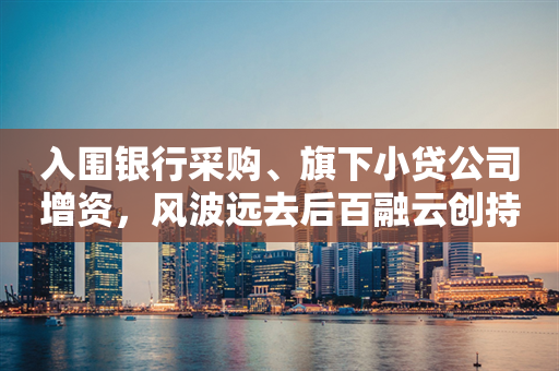 入围银行采购、旗下小贷公司增资，风波远去后百融云创持续进击