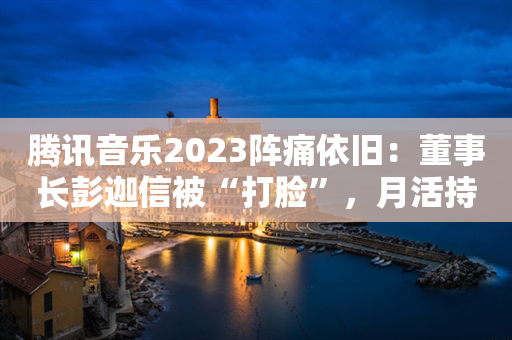 腾讯音乐2023阵痛依旧：董事长彭迦信被“打脸”，月活持续减少