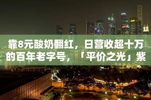 靠8元酸奶翻红，日营收超十万的百年老字号，「平价之光」紫光园出圈