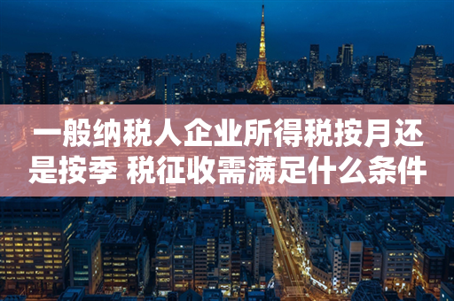 一般纳税人企业所得税按月还是按季 税征收需满足什么条件